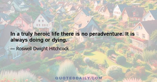 In a truly heroic life there is no peradventure. It is always doing or dying.