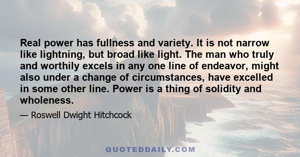 Real power has fullness and variety. It is not narrow like lightning, but broad like light. The man who truly and worthily excels in any one line of endeavor, might also under a change of circumstances, have excelled in 