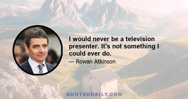 I would never be a television presenter. It's not something I could ever do.