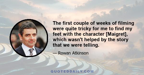 The first couple of weeks of filming were quite tricky for me to find my feet with the character [Maigret], which wasn't helped by the story that we were telling.