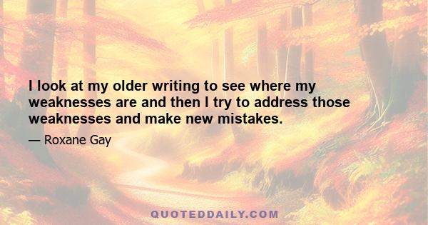 I look at my older writing to see where my weaknesses are and then I try to address those weaknesses and make new mistakes.