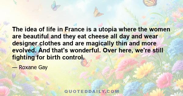 The idea of life in France is a utopia where the women are beautiful and they eat cheese all day and wear designer clothes and are magically thin and more evolved. And that's wonderful. Over here, we're still fighting