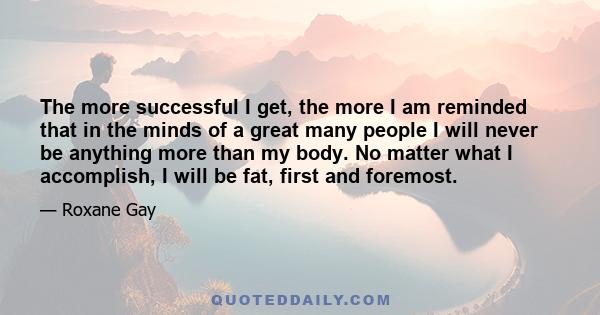 The more successful I get, the more I am reminded that in the minds of a great many people I will never be anything more than my body. No matter what I accomplish, I will be fat, first and foremost.