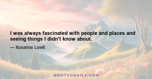 I was always fascinated with people and places and seeing things I didn't know about.