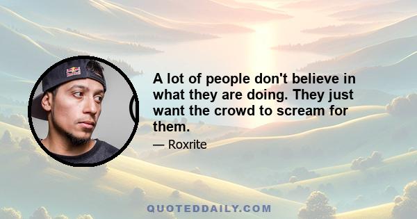 A lot of people don't believe in what they are doing. They just want the crowd to scream for them.