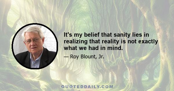 It's my belief that sanity lies in realizing that reality is not exactly what we had in mind.