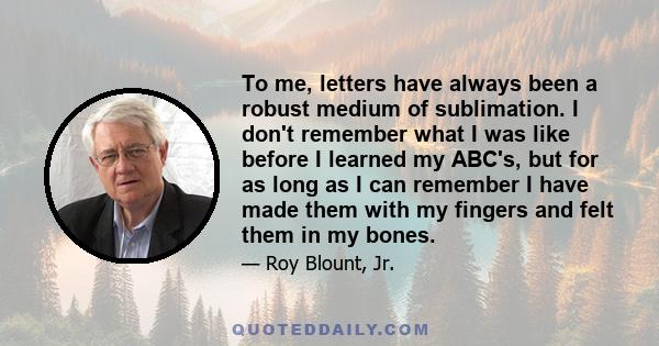 To me, letters have always been a robust medium of sublimation. I don't remember what I was like before I learned my ABC's, but for as long as I can remember I have made them with my fingers and felt them in my bones.