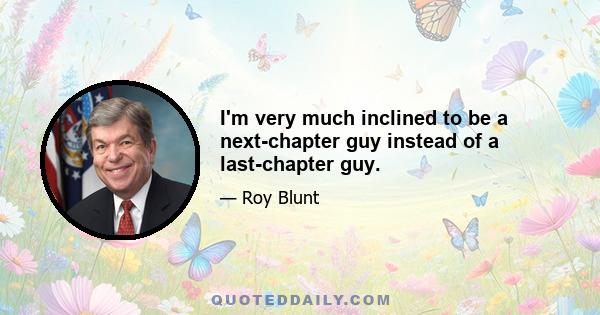 I'm very much inclined to be a next-chapter guy instead of a last-chapter guy.