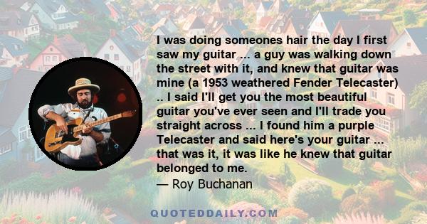 I was doing someones hair the day I first saw my guitar ... a guy was walking down the street with it, and knew that guitar was mine (a 1953 weathered Fender Telecaster) .. I said I'll get you the most beautiful guitar