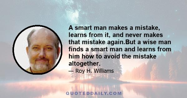 A smart man makes a mistake, learns from it, and never makes that mistake again.But a wise man finds a smart man and learns from him how to avoid the mistake altogether.