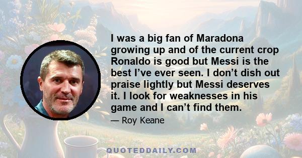 I was a big fan of Maradona growing up and of the current crop Ronaldo is good but Messi is the best I’ve ever seen. I don’t dish out praise lightly but Messi deserves it. I look for weaknesses in his game and I can’t