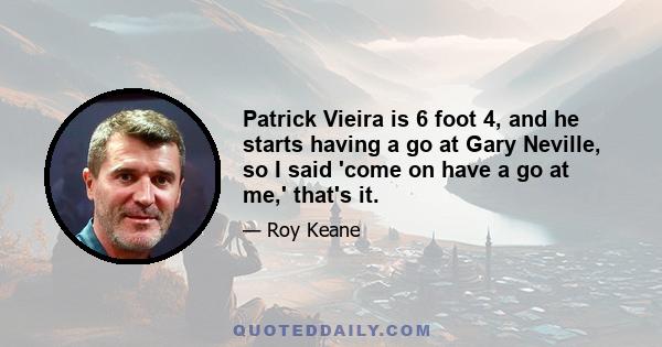 Patrick Vieira is 6 foot 4, and he starts having a go at Gary Neville, so I said 'come on have a go at me,' that's it.