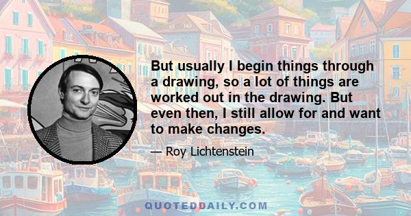 But usually I begin things through a drawing, so a lot of things are worked out in the drawing. But even then, I still allow for and want to make changes.