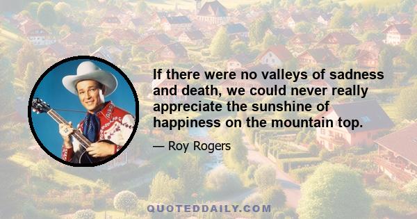 If there were no valleys of sadness and death, we could never really appreciate the sunshine of happiness on the mountain top.