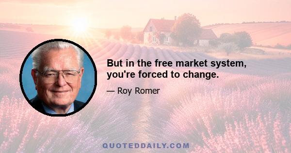 But in the free market system, you're forced to change.