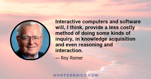 Interactive computers and software will, I think, provide a less costly method of doing some kinds of inquiry, in knowledge acquisition and even reasoning and interaction.