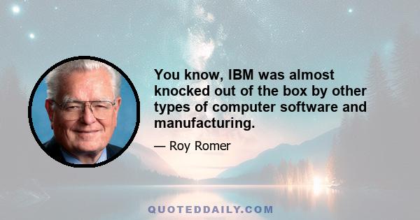 You know, IBM was almost knocked out of the box by other types of computer software and manufacturing.