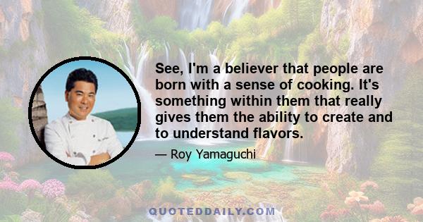 See, I'm a believer that people are born with a sense of cooking. It's something within them that really gives them the ability to create and to understand flavors.