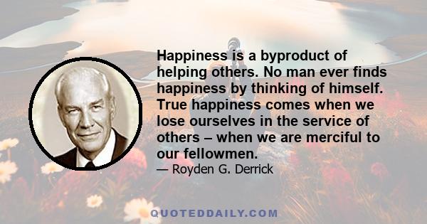 Happiness is a byproduct of helping others. No man ever finds happiness by thinking of himself. True happiness comes when we lose ourselves in the service of others – when we are merciful to our fellowmen.