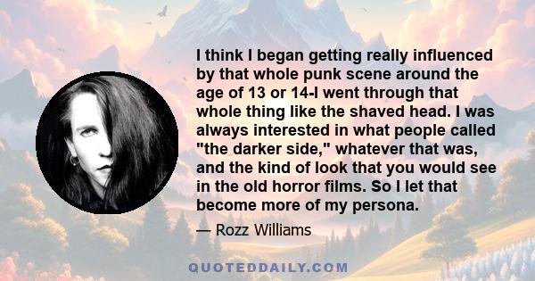 I think I began getting really influenced by that whole punk scene around the age of 13 or 14-I went through that whole thing like the shaved head. I was always interested in what people called the darker side, whatever 