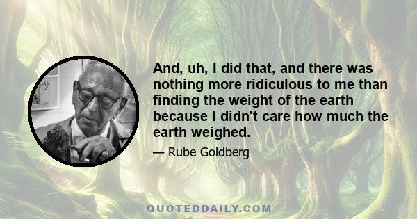 And, uh, I did that, and there was nothing more ridiculous to me than finding the weight of the earth because I didn't care how much the earth weighed.