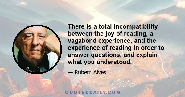 There is a total incompatibility between the joy of reading, a vagabond experience, and the experience of reading in order to answer questions, and explain what you understood.