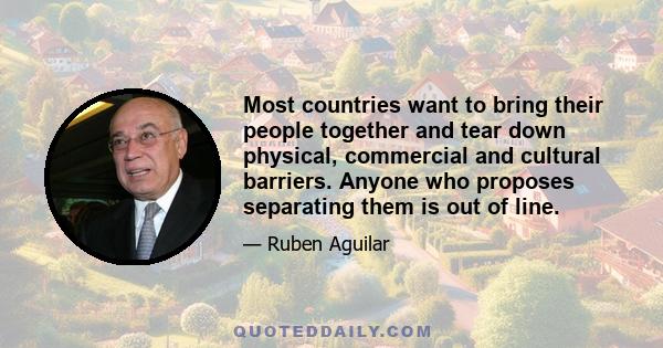 Most countries want to bring their people together and tear down physical, commercial and cultural barriers. Anyone who proposes separating them is out of line.