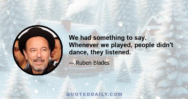 We had something to say. Whenever we played, people didn't dance, they listened.