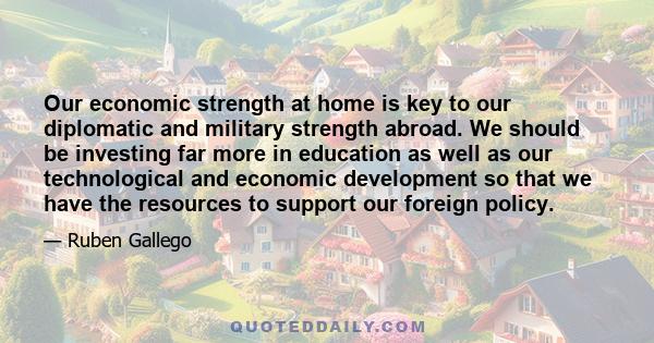 Our economic strength at home is key to our diplomatic and military strength abroad. We should be investing far more in education as well as our technological and economic development so that we have the resources to