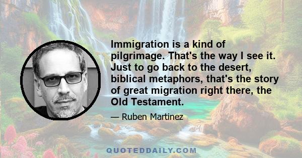 Immigration is a kind of pilgrimage. That's the way I see it. Just to go back to the desert, biblical metaphors, that's the story of great migration right there, the Old Testament.