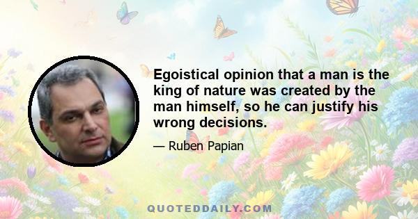 Egoistical opinion that a man is the king of nature was created by the man himself, so he can justify his wrong decisions.