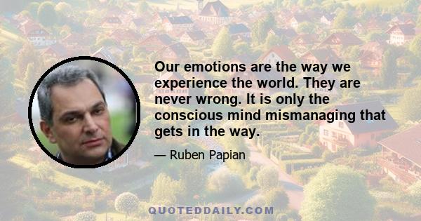 Our emotions are the way we experience the world. They are never wrong. It is only the conscious mind mismanaging that gets in the way.