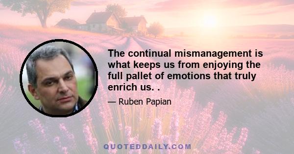 The continual mismanagement is what keeps us from enjoying the full pallet of emotions that truly enrich us. .