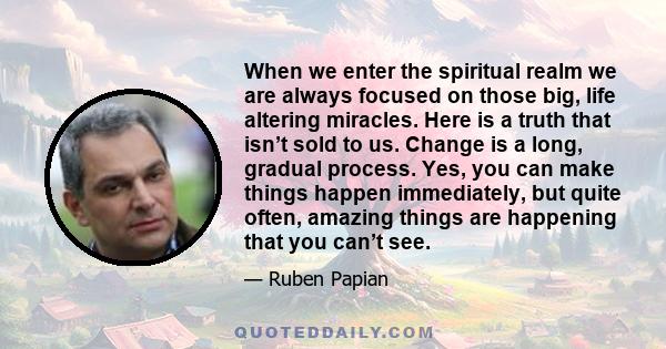 When we enter the spiritual realm we are always focused on those big, life altering miracles. Here is a truth that isn’t sold to us. Change is a long, gradual process. Yes, you can make things happen immediately, but