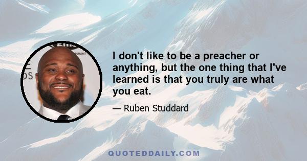 I don't like to be a preacher or anything, but the one thing that I've learned is that you truly are what you eat.