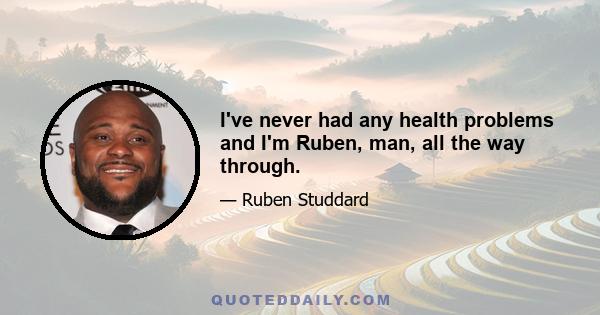 I've never had any health problems and I'm Ruben, man, all the way through.