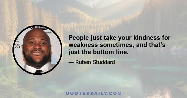 People just take your kindness for weakness sometimes, and that's just the bottom line.