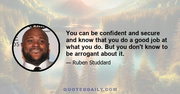 You can be confident and secure and know that you do a good job at what you do. But you don't know to be arrogant about it.