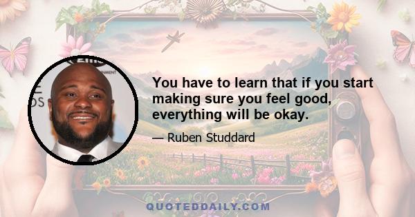 You have to learn that if you start making sure you feel good, everything will be okay.