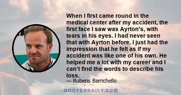 When I first came round in the medical center after my accident, the first face I saw was Ayrton's, with tears in his eyes. I had never seen that with Ayrton before. I just had the impression that he felt as if my