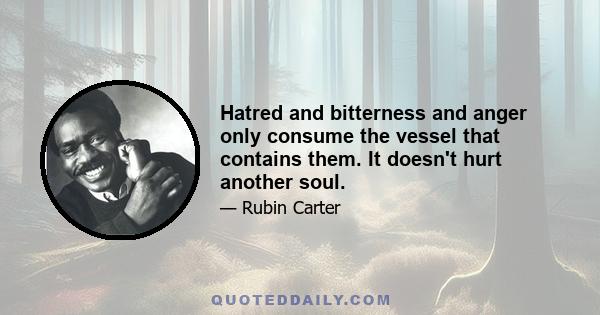 Hatred and bitterness and anger only consume the vessel that contains them. It doesn't hurt another soul.