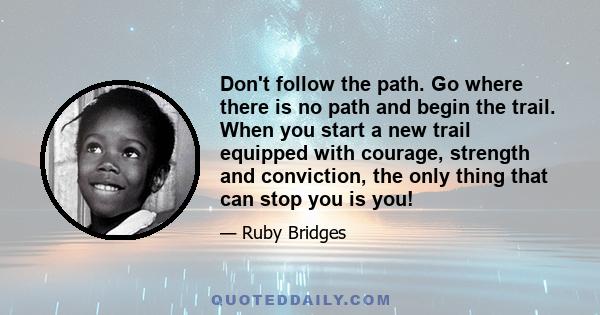 Don't follow the path. Go where there is no path and begin the trail. When you start a new trail equipped with courage, strength and conviction, the only thing that can stop you is you!