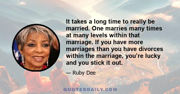 It takes a long time to really be married. One marries many times at many levels within that marriage. If you have more marriages than you have divorces within the marriage, you’re lucky and you stick it out.