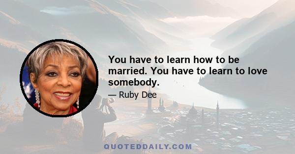 You have to learn how to be married. You have to learn to love somebody.