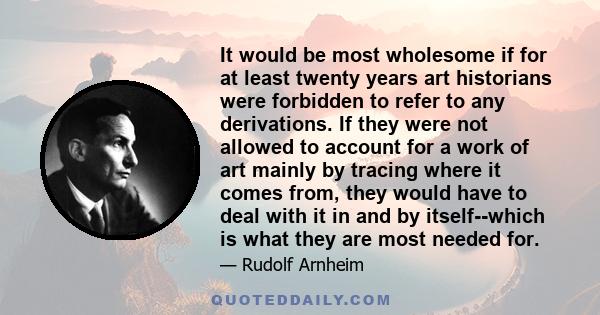 It would be most wholesome if for at least twenty years art historians were forbidden to refer to any derivations. If they were not allowed to account for a work of art mainly by tracing where it comes from, they would