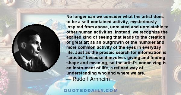 No longer can we consider what the artist does to be a self-contained activity, mysteriously inspired from above, unrelated and unrelatable to other human activities. Instead, we recognize the exalted kind of seeing