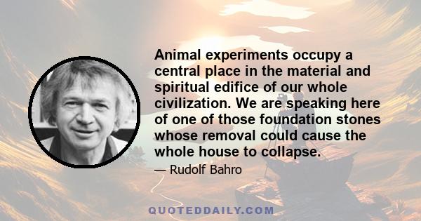 Animal experiments occupy a central place in the material and spiritual edifice of our whole civilization. We are speaking here of one of those foundation stones whose removal could cause the whole house to collapse.