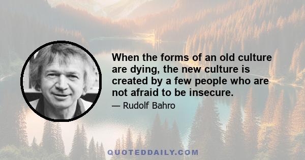 When the forms of an old culture are dying, the new culture is created by a few people who are not afraid to be insecure.