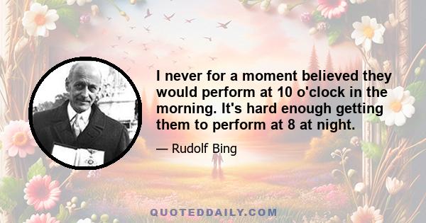 I never for a moment believed they would perform at 10 o'clock in the morning. It's hard enough getting them to perform at 8 at night.