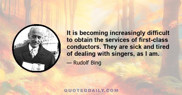 It is becoming increasingly difficult to obtain the services of first-class conductors. They are sick and tired of dealing with singers, as I am.